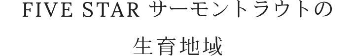 FIVE STAR サーモントラウトの生育地域